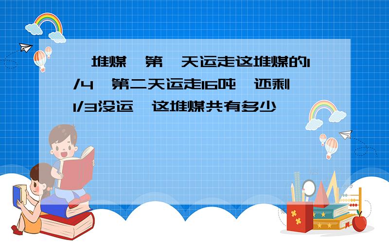 一堆煤,第一天运走这堆煤的1/4,第二天运走16吨,还剩1/3没运,这堆煤共有多少