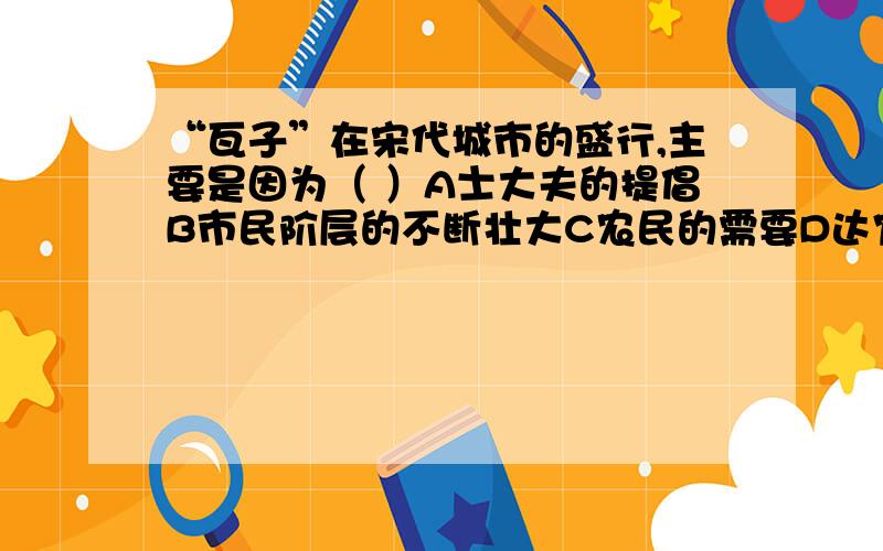 “瓦子”在宋代城市的盛行,主要是因为（ ）A士大夫的提倡B市民阶层的不断壮大C农民的需要D达官贵人的需要