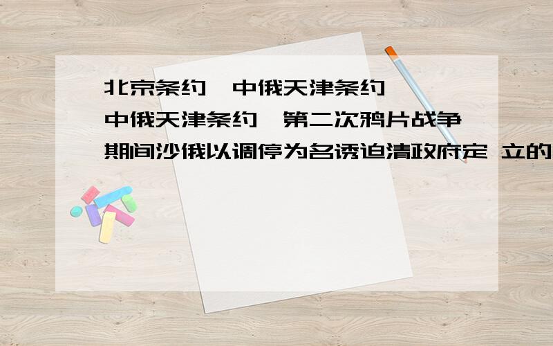 北京条约《中俄天津条约》 《中俄天津条约》第二次鸦片战争期间沙俄以调停为名诱迫清政府定 立的不平等条约.1858年（咸丰八年）6月13日清钦差大臣桂良、花沙纳与俄国驻华公使普提雅廷