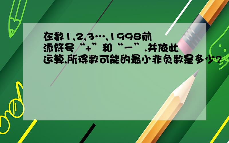 在数1,2,3…,1998前添符号“+”和“－”.并依此运算,所得数可能的最小非负数是多少?