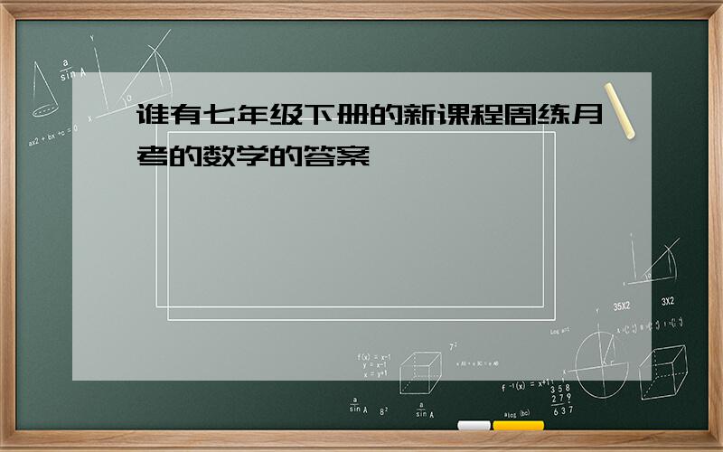 谁有七年级下册的新课程周练月考的数学的答案