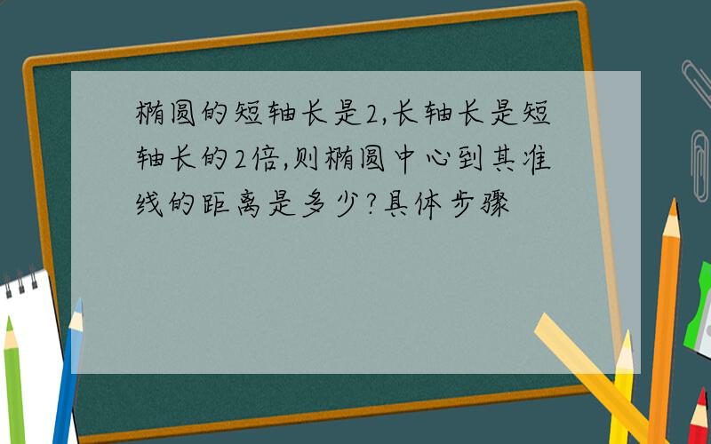 椭圆的短轴长是2,长轴长是短轴长的2倍,则椭圆中心到其准线的距离是多少?具体步骤