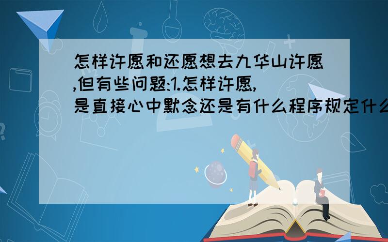 怎样许愿和还愿想去九华山许愿,但有些问题:1.怎样许愿,是直接心中默念还是有什么程序规定什么的2.以什么样的方式还愿比较好,比如是承诺愿望实现后捐多少财物,还是做多少善事还是其他