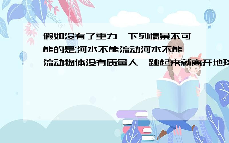 假如没有了重力,下列情景不可能的是:河水不能流动河水不能流动物体没有质量人一跳起来就离开地球茶杯里的水倒不进嘴里