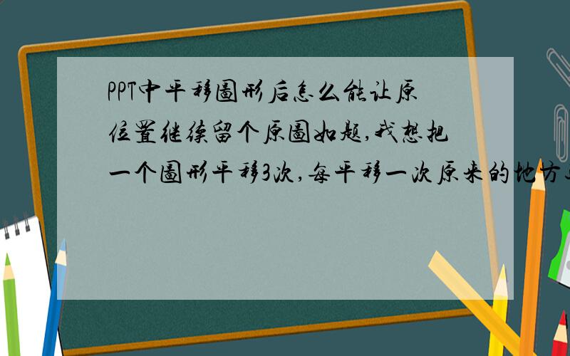 PPT中平移图形后怎么能让原位置继续留个原图如题,我想把一个图形平移3次,每平移一次原来的地方还保留原图,我现在只会平移一次,就是在起始位置放两个相同的图像,但是后面就不会弄了,比