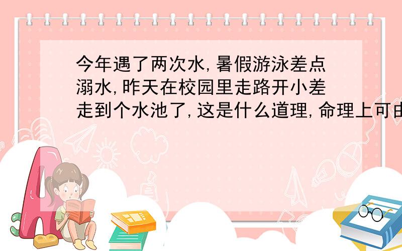 今年遇了两次水,暑假游泳差点溺水,昨天在校园里走路开小差走到个水池了,这是什么道理,命理上可由解释,以前算命的说我命中缺水,不知道水是不是天敌,有没人懂这些.