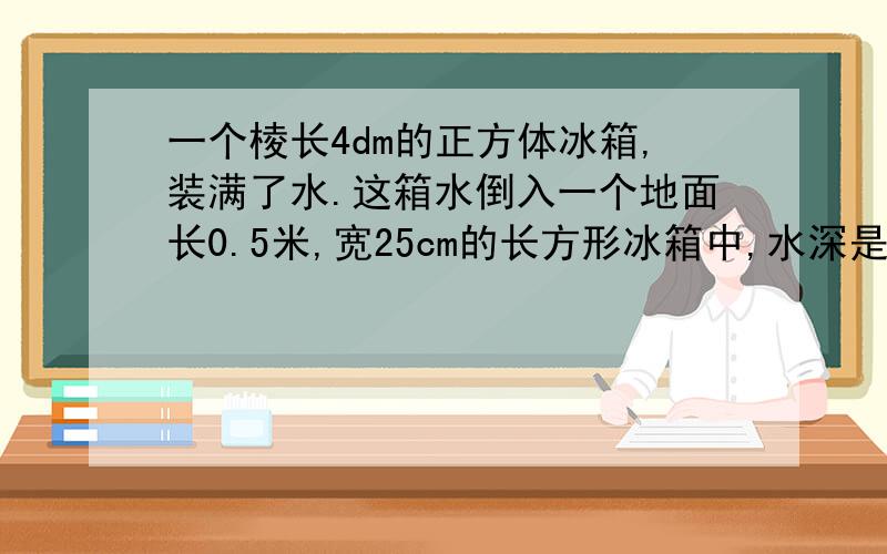 一个棱长4dm的正方体冰箱,装满了水.这箱水倒入一个地面长0.5米,宽25cm的长方形冰箱中,水深是多少?求列式