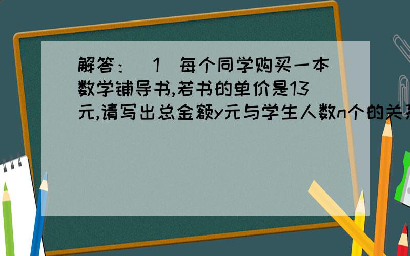 解答：（1)每个同学购买一本数学铺导书,若书的单价是13元,请写出总金额y元与学生人数n个的关系式?（2）计划购买20元的气球,请写出所能购买的数量n（个）与单价a（元）的关系式?（3）用