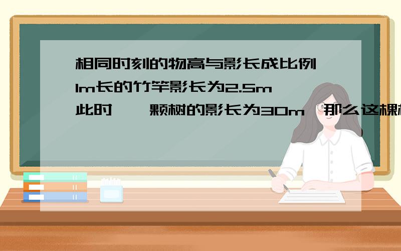 相同时刻的物高与影长成比例,1m长的竹竿影长为2.5m,此时,一颗树的影长为30m,那么这棵树高 m