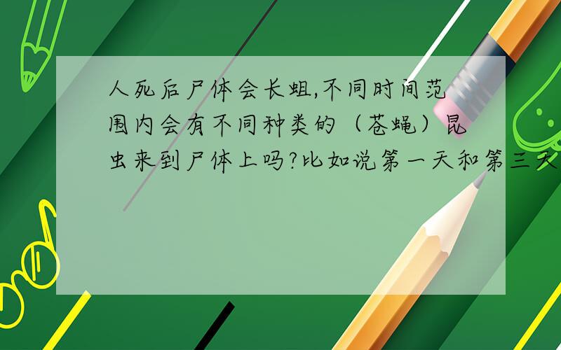 人死后尸体会长蛆,不同时间范围内会有不同种类的（苍蝇）昆虫来到尸体上吗?比如说第一天和第三天的留在尸体上的昆虫会不会是同一种类的?