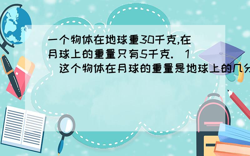 一个物体在地球重30千克,在月球上的重量只有5千克.（1）这个物体在月球的重量是地球上的几分之几?（2）小兰在地球上的重量是36千克,他在月球上的重量是多少?（3）我国国产“舱外航天服