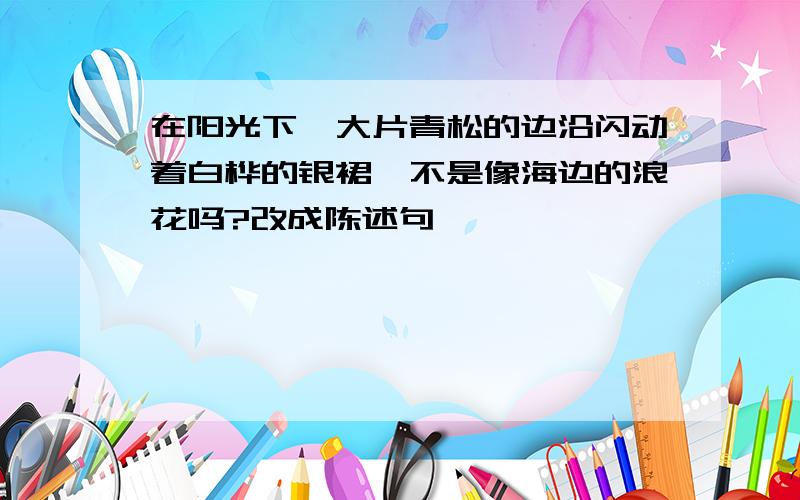 在阳光下,大片青松的边沿闪动着白桦的银裙,不是像海边的浪花吗?改成陈述句