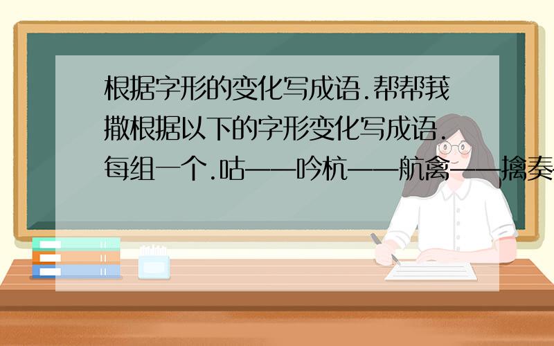 根据字形的变化写成语.帮帮莪撒根据以下的字形变化写成语.每组一个.咕——吟杭——航禽——擒奏——春震——晨旯——旦