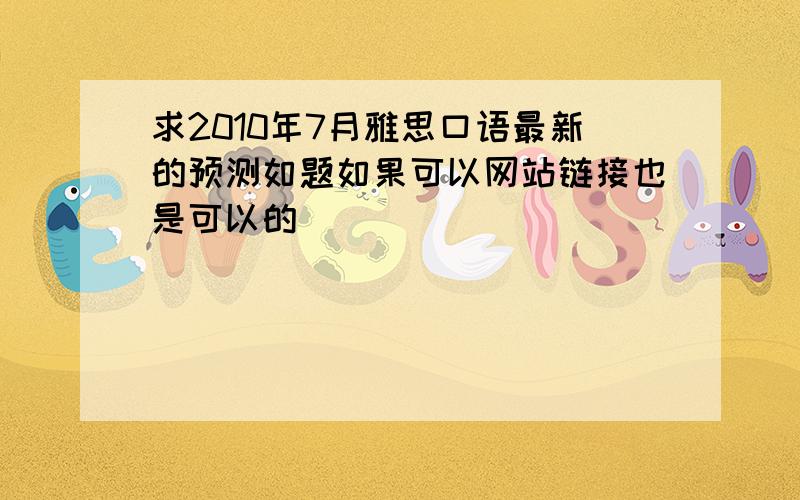 求2010年7月雅思口语最新的预测如题如果可以网站链接也是可以的