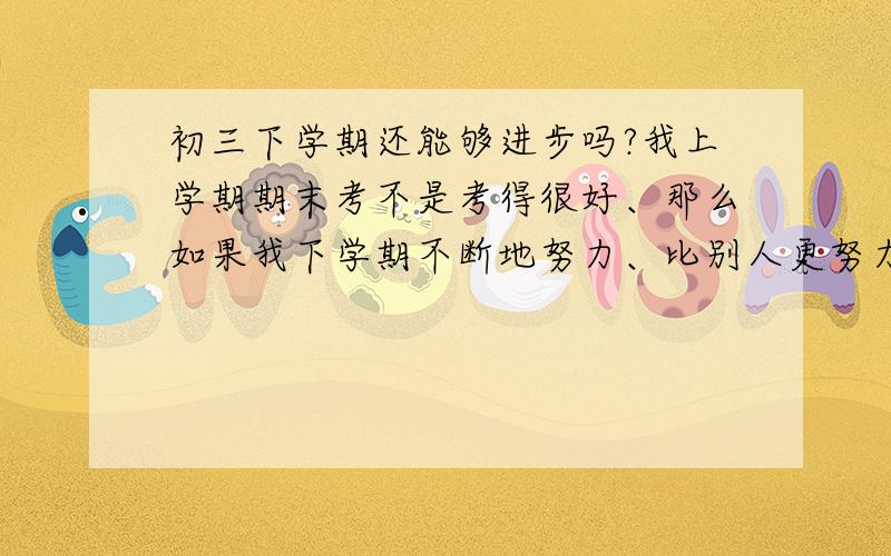 初三下学期还能够进步吗?我上学期期末考不是考得很好、那么如果我下学期不断地努力、比别人更努力、那么我下学期还能够进步吗?