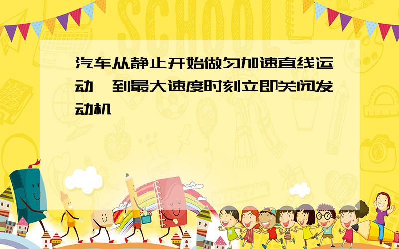 汽车从静止开始做匀加速直线运动,到最大速度时刻立即关闭发动机