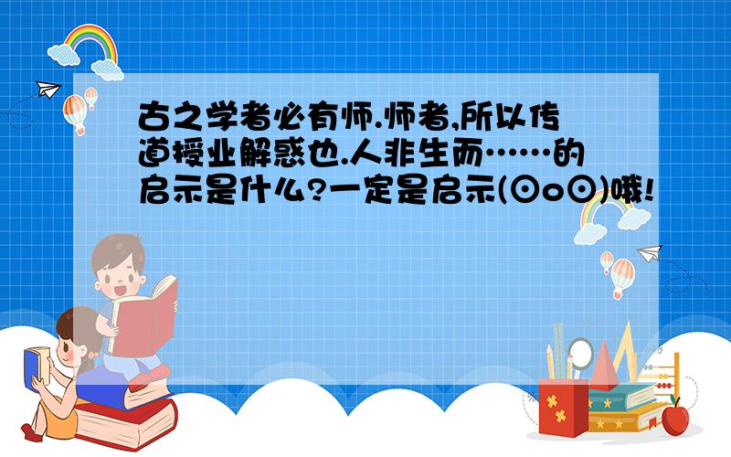 古之学者必有师.师者,所以传道授业解惑也.人非生而……的启示是什么?一定是启示(⊙o⊙)哦!