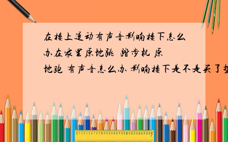 在楼上运动有声音影响楼下怎么办在家里原地跳  踏步机 原地跑 有声音怎么办 影响楼下是不是买了垫子有没有声音了 那个垫子叫什么名字?  还是有其他的好点的办法?