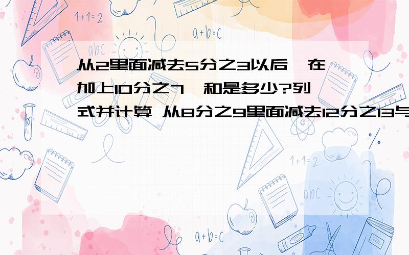 从2里面减去5分之3以后,在加上10分之7,和是多少?列式并计算 从8分之9里面减去12分之13与6分之5从2里面减去5分之3以后,在加上10分之7,和是多少?列式并计算从8分之9里面减去12分之13与6分之51的