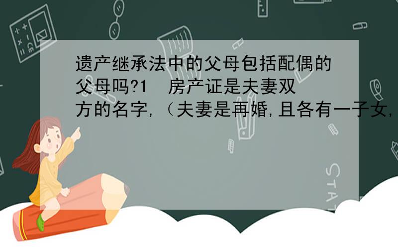 遗产继承法中的父母包括配偶的父母吗?1  房产证是夫妻双方的名字,（夫妻是再婚,且各有一子女,）若一方先去世,配偶、子女该怎么继承房产?2  若房产证是夫妻中丈夫的名字,（夫妻是再婚,