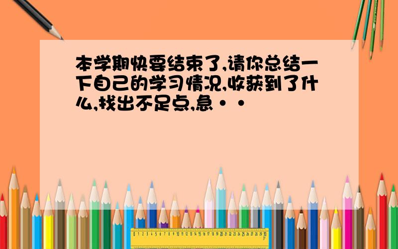 本学期快要结束了,请你总结一下自己的学习情况,收获到了什么,找出不足点,急··