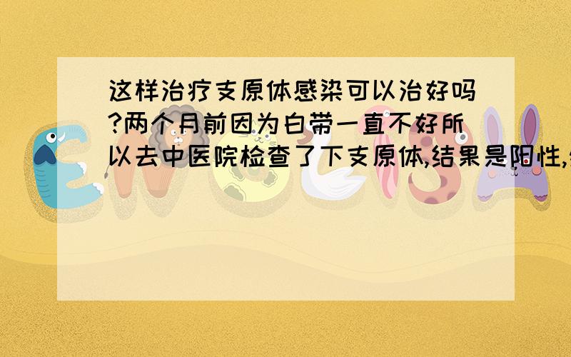 这样治疗支原体感染可以治好吗?两个月前因为白带一直不好所以去中医院检查了下支原体,结果是阳性,然后挂了两天的水就没有再挂,后来去了一家小的门诊部去看,开始的时候医生说治3--7天