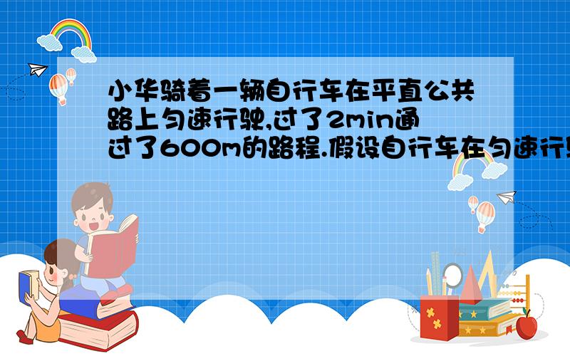 小华骑着一辆自行车在平直公共路上匀速行驶,过了2min通过了600m的路程.假设自行车在匀速行驶中受到的阻力为100n请你计算回答（G=10N/kg）（1）在这段过程中,小华做了多少功.2.在这段过程中,