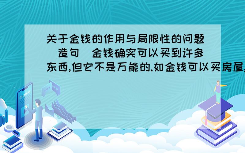 关于金钱的作用与局限性的问题（造句）金钱确实可以买到许多东西,但它不是万能的.如金钱可以买房屋,但不能买家庭；能买药物,但不能买健康……请你联想金钱的作用和局限性.（不少于4