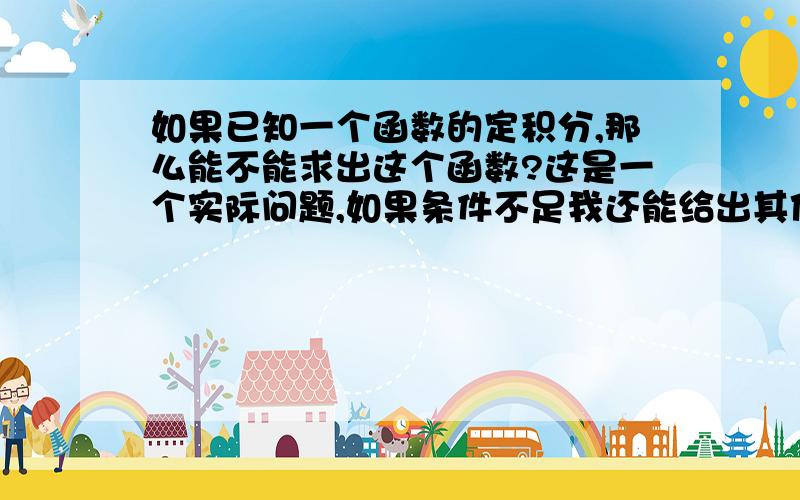 如果已知一个函数的定积分,那么能不能求出这个函数?这是一个实际问题,如果条件不足我还能给出其他条件例如：对于任意的x2>x1》0都有f(x)dx从x1积分到x2=k（f(x1)^2-f（x2)^2) f(0)=a>0 a和k都是正