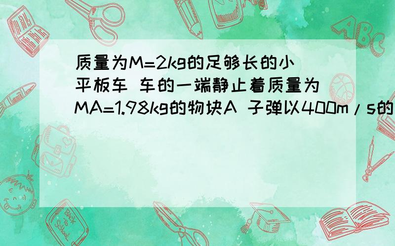 质量为M=2kg的足够长的小平板车 车的一端静止着质量为MA=1.98kg的物块A 子弹以400m/s的水平速度质量M=2kg的小平板车静止在光滑水平面上,车的左端静止放着一质量m=2kg的小物块.一质量m0=20g的子