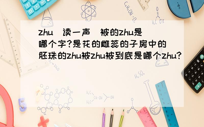 zhu（读一声）被的zhu是哪个字?是花的雌蕊的子房中的胚珠的zhu被zhu被到底是哪个zhu?