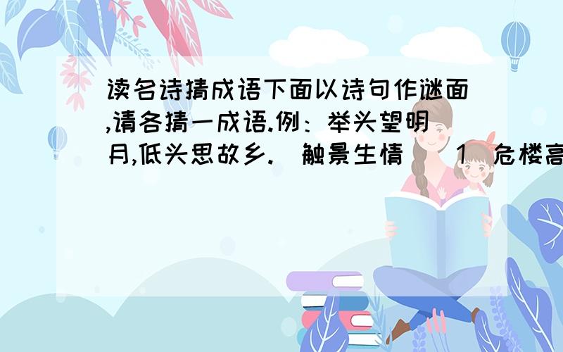 读名诗猜成语下面以诗句作谜面,请各猜一成语.例：举头望明月,低头思故乡.（触景生情）（1）危楼高百尺.（ ）（2）谁知盘中餐,粒粒皆辛苦.（ ）（3)夜来风雨声,花落知多少.（ ）（4）欲