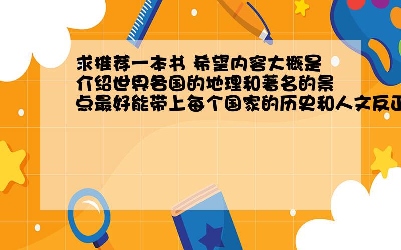 求推荐一本书 希望内容大概是介绍世界各国的地理和著名的景点最好能带上每个国家的历史和人文反正至少要有关于世界地理的就差不多看完那本书能像自己去过那些国家一样谢了