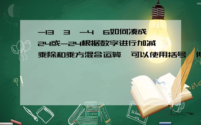 -13,3,-4,6如何凑成24或-24根据数字进行加减乘除和乘方混合运算,可以使用括号,但每个数字只能用一次.不要忽略数字里的负号TAT