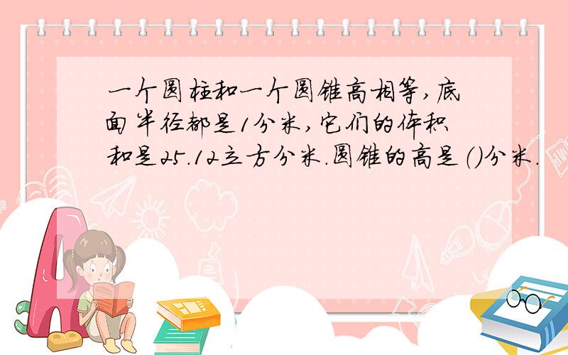 一个圆柱和一个圆锥高相等,底面半径都是1分米,它们的体积和是25.12立方分米.圆锥的高是（）分米.