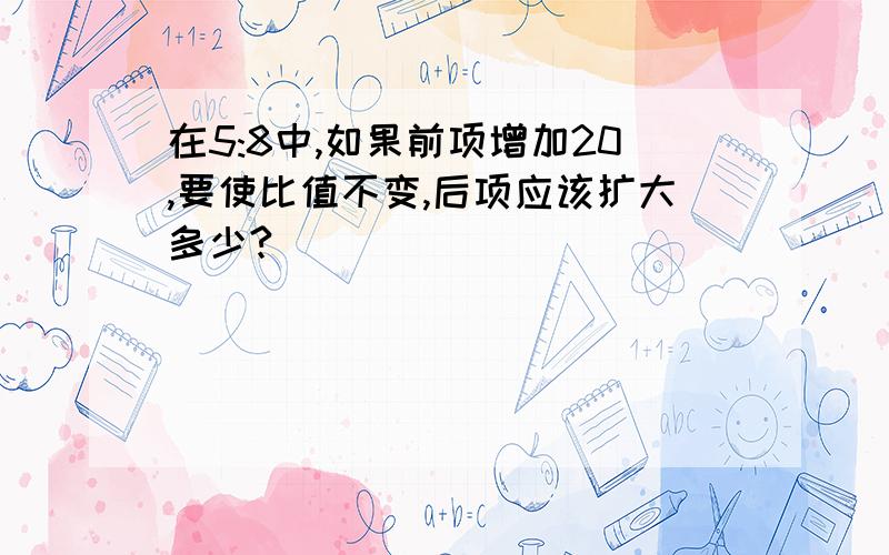 在5:8中,如果前项增加20,要使比值不变,后项应该扩大多少?