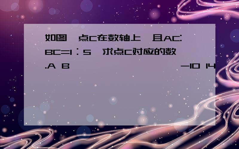 如图,点C在数轴上,且AC:BC=1：5,求点C对应的数.A B ————————→ -10 14