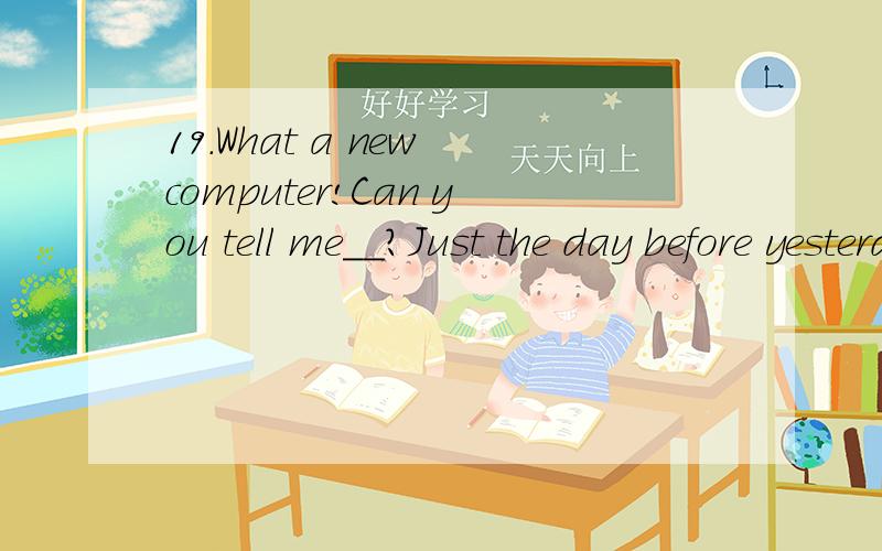 19.What a new computer!Can you tell me__?Just the day before yesterday.A.how much you paid for it B.how much did you pay for it C.when you bought it D.when did you buy it