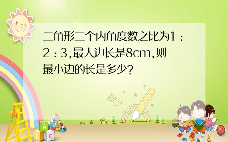 三角形三个内角度数之比为1：2：3,最大边长是8cm,则最小边的长是多少?