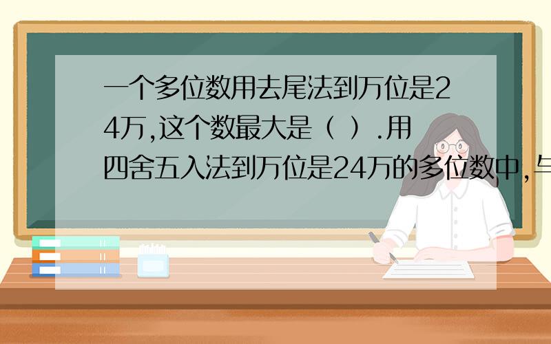 一个多位数用去尾法到万位是24万,这个数最大是（ ）.用四舍五入法到万位是24万的多位数中,与24万的最大的差（ ）..