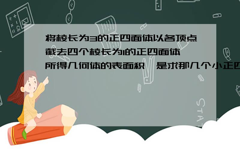 将棱长为3的正四面体以各顶点截去四个棱长为1的正四面体,所得几何体的表面积,是求那几个小正四面的的面积还是什么?