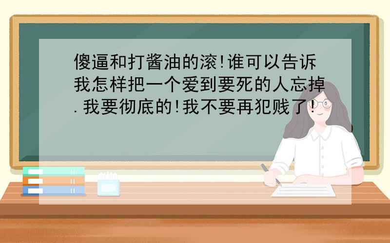 傻逼和打酱油的滚!谁可以告诉我怎样把一个爱到要死的人忘掉.我要彻底的!我不要再犯贱了!