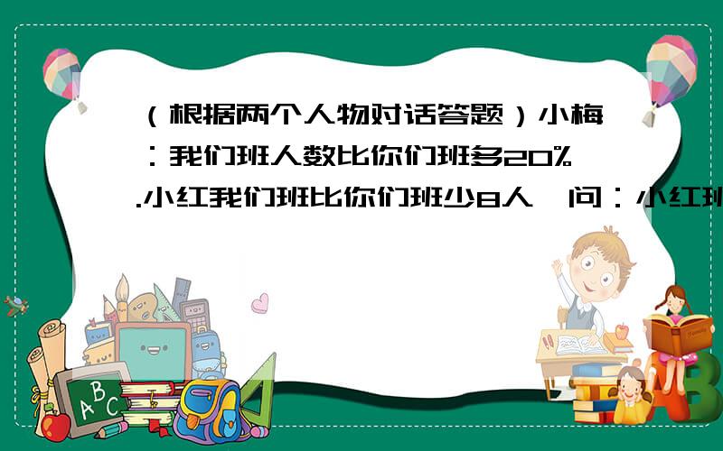 （根据两个人物对话答题）小梅：我们班人数比你们班多20%.小红我们班比你们班少8人,问：小红班有多少人