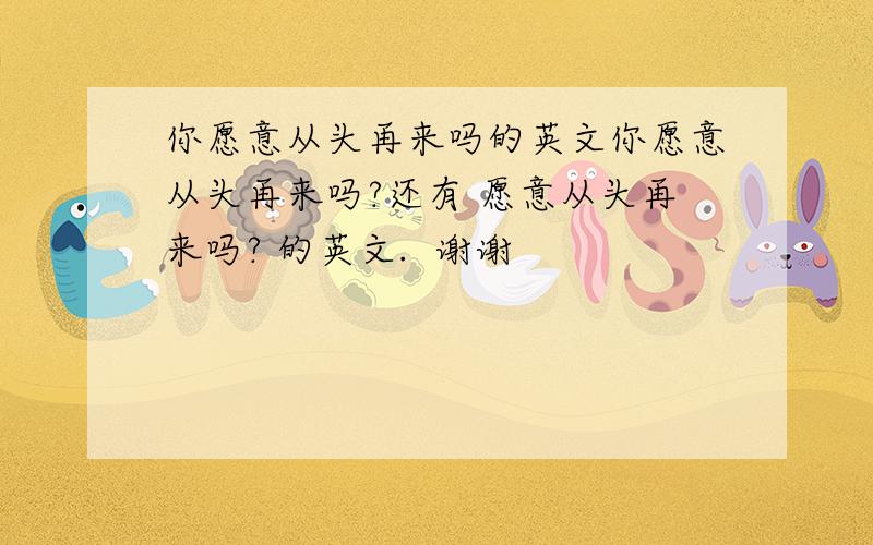 你愿意从头再来吗的英文你愿意从头再来吗?还有 愿意从头再来吗? 的英文.  谢谢