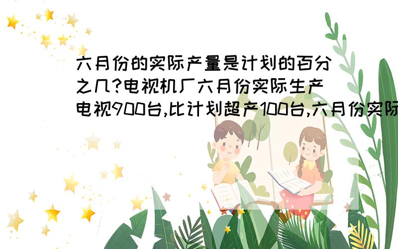 六月份的实际产量是计划的百分之几?电视机厂六月份实际生产电视900台,比计划超产100台,六月份实际产量是计划的百分之几?