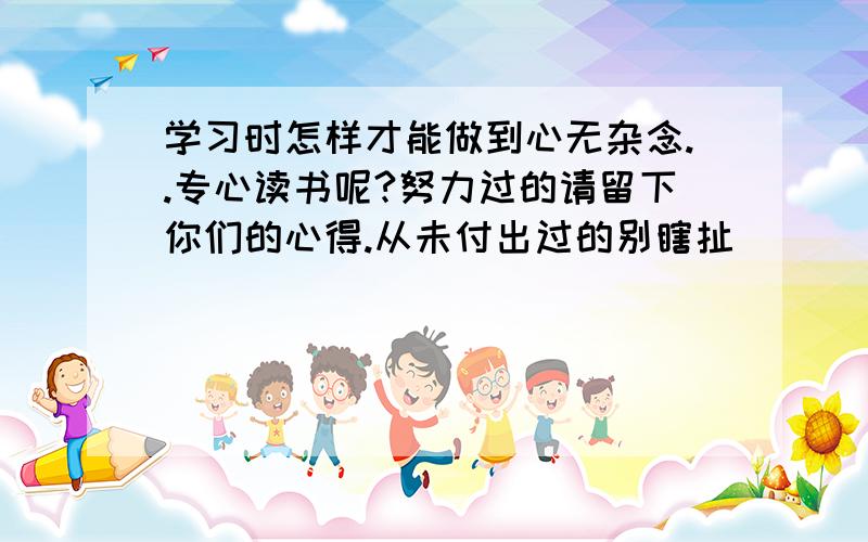 学习时怎样才能做到心无杂念..专心读书呢?努力过的请留下你们的心得.从未付出过的别瞎扯