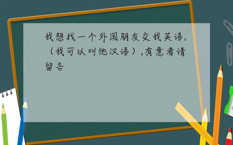 我想找一个外国朋友交我英语,（我可以叫他汉语）,有意者请留言