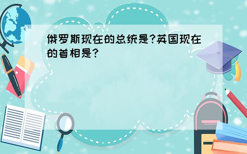 俄罗斯现在的总统是?英国现在的首相是?