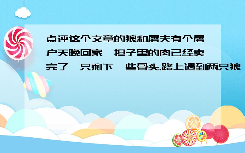 点评这个文章的狼和屠夫有个屠户天晚回家,担子里的肉已经卖完了,只剩下一些骨头.路上遇到两只狼,紧随着走了很远.屠户害怕了,拿起一块骨头扔过去.一只狼得到骨头停下了,另一只狼仍然