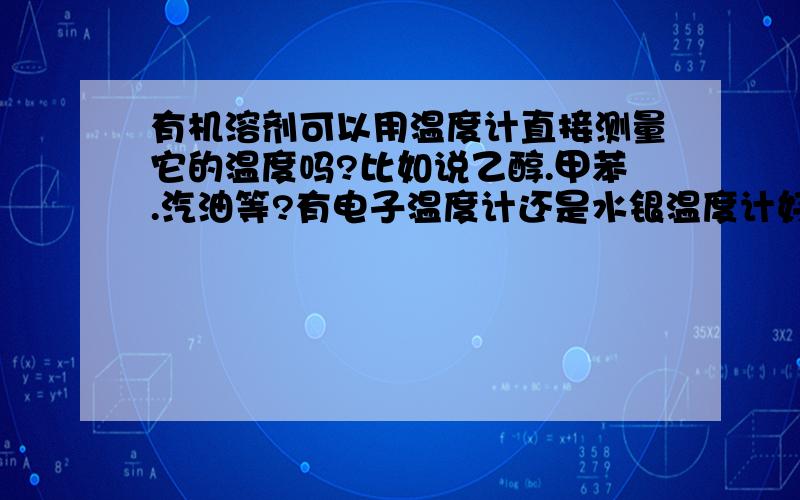 有机溶剂可以用温度计直接测量它的温度吗?比如说乙醇.甲苯.汽油等?有电子温度计还是水银温度计好?水银温度计可以直接放到溶剂里测量温度吗？我们现在只是凭手感经验测量，我们不是